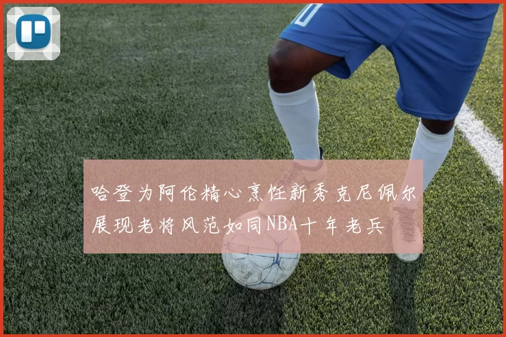 哈登为阿伦精心烹饪新秀克尼佩尔展现老将风范如同NBA十年老兵