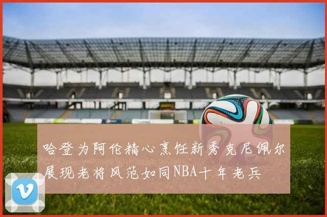 哈登为阿伦精心烹饪新秀克尼佩尔展现老将风范如同NBA十年老兵