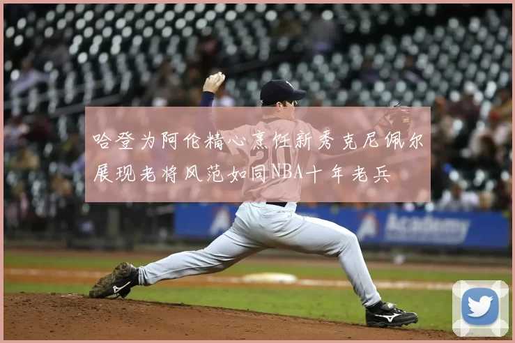 哈登为阿伦精心烹饪新秀克尼佩尔展现老将风范如同NBA十年老兵