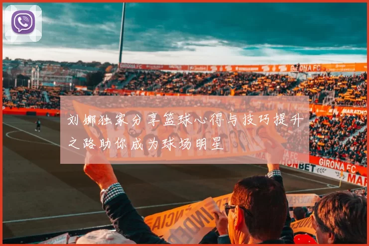 刘娜独家分享篮球心得与技巧提升之路助你成为球场明星