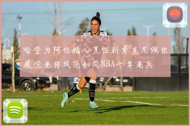 哈登为阿伦精心烹饪新秀克尼佩尔展现老将风范如同NBA十年老兵