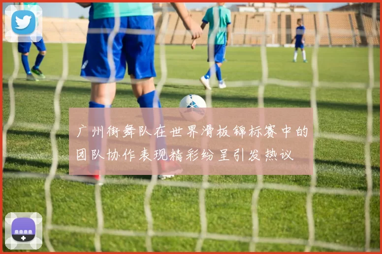 广州街舞队在世界滑板锦标赛中的团队协作表现精彩纷呈引发热议
