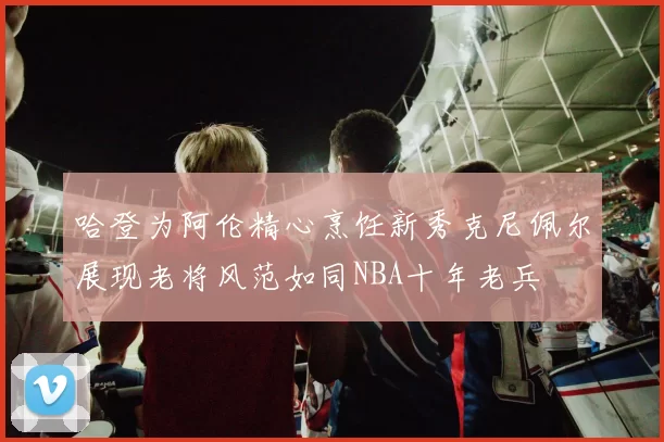 哈登为阿伦精心烹饪新秀克尼佩尔展现老将风范如同NBA十年老兵