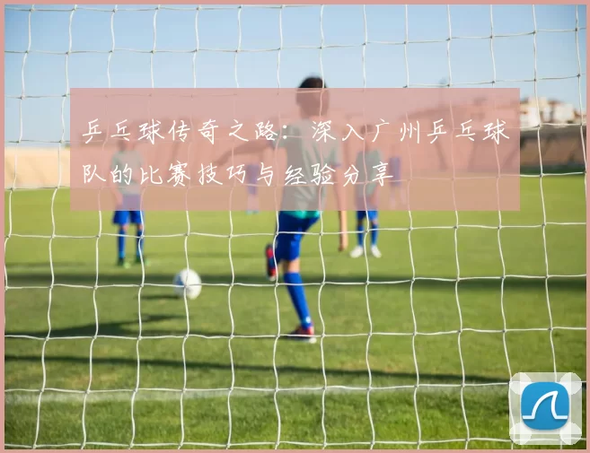 乒乓球传奇之路:深入广州乒乓球队的比赛技巧与经验分享