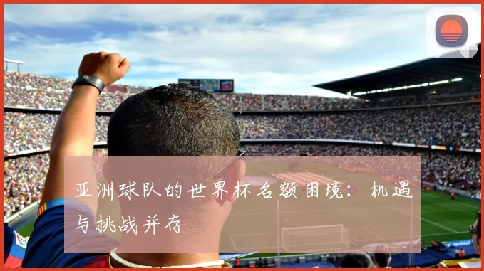 亚洲球队的世界杯名额困境:机遇与挑战并存