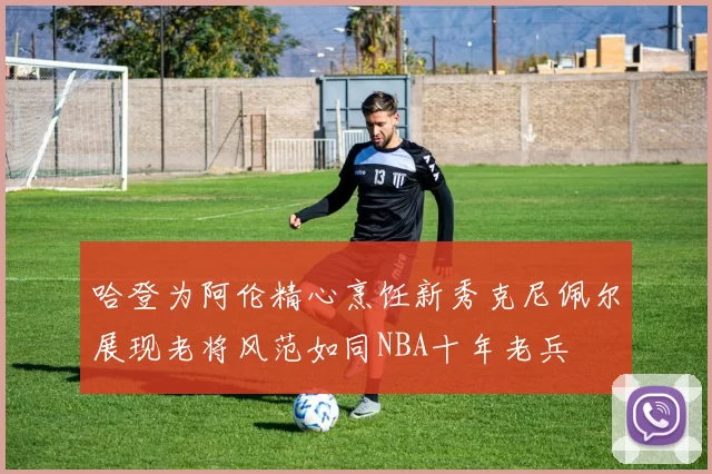 哈登为阿伦精心烹饪新秀克尼佩尔展现老将风范如同NBA十年老兵