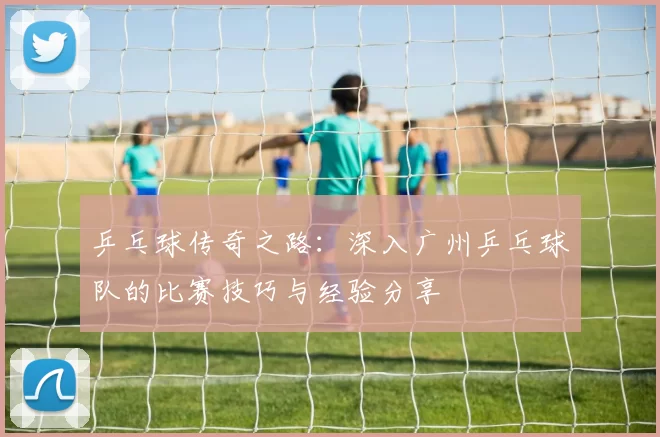 乒乓球传奇之路：深入广州乒乓球队的比赛技巧与经验分享