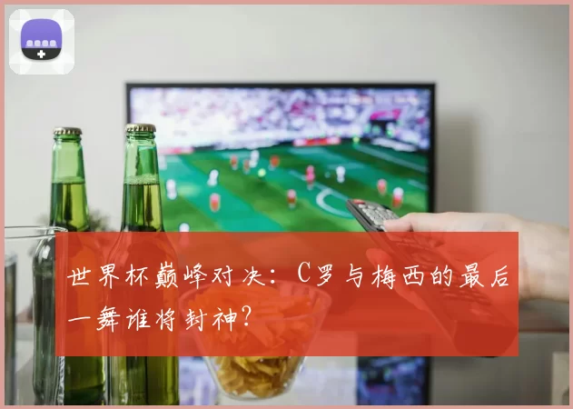 世界杯巅峰对决：C罗与梅西的最后一舞谁将封神？