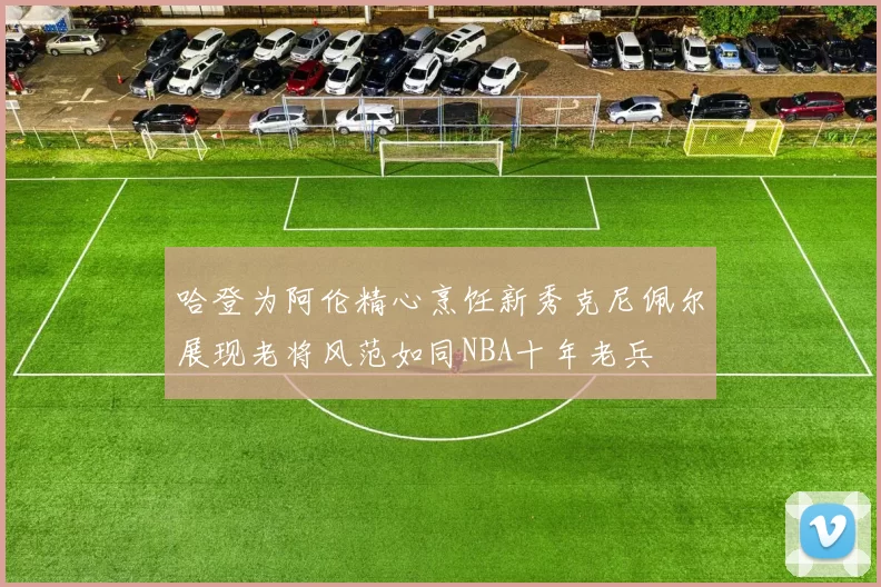 哈登为阿伦精心烹饪新秀克尼佩尔展现老将风范如同NBA十年老兵