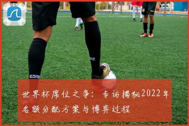世界杯席位之争：专访揭秘2022年名额分配方案与博弈过程