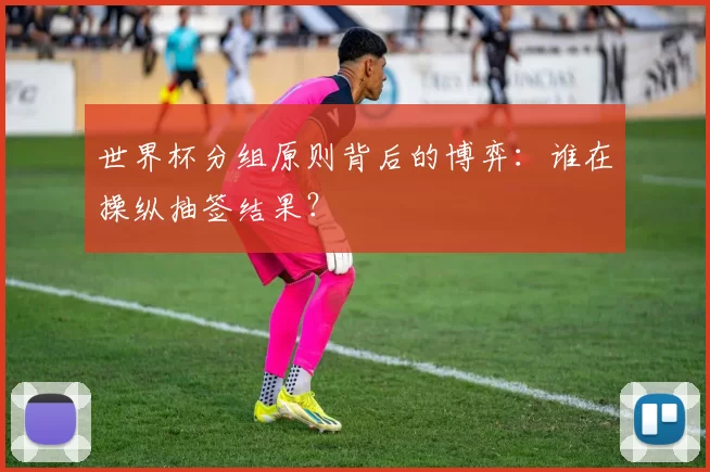 世界杯分组原则背后的博弈：谁在操纵抽签结果？