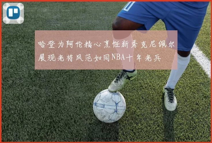 哈登为阿伦精心烹饪新秀克尼佩尔展现老将风范如同NBA十年老兵