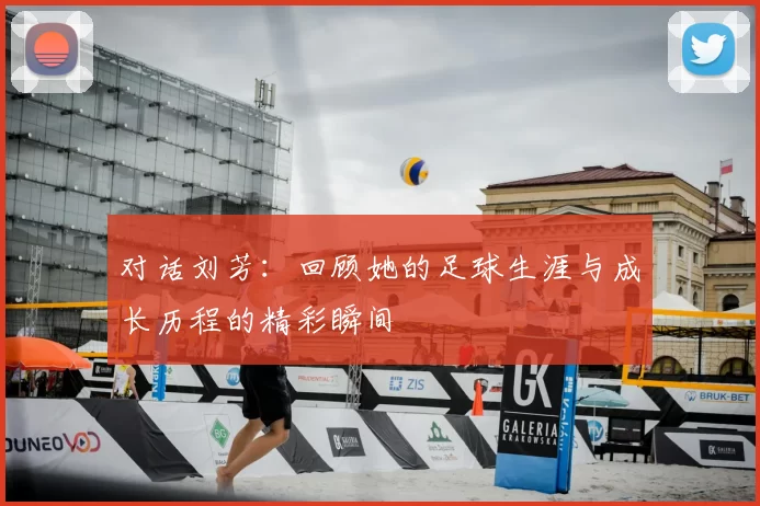 对话刘芳：回顾她的足球生涯与成长历程的精彩瞬间