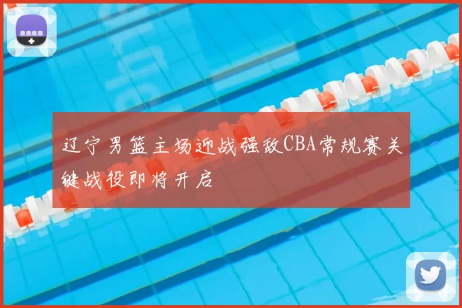 辽宁男篮主场迎战强敌CBA常规赛关键战役即将开启