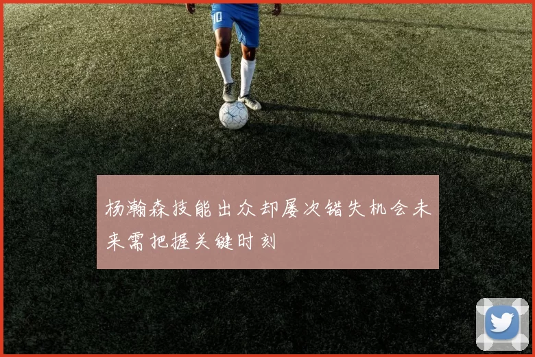 杨瀚森技能出众却屡次错失机会未来需把握关键时刻
