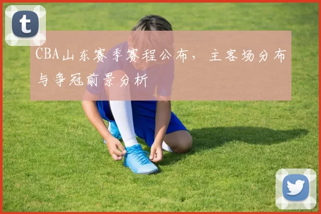 CBA山东赛季赛程公布，主客场分布与争冠前景分析