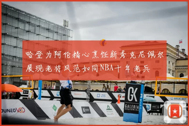 哈登为阿伦精心烹饪新秀克尼佩尔展现老将风范如同NBA十年老兵