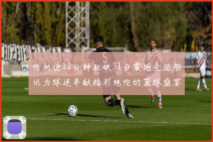 伦纳德12分钟狂砍31分震撼全场船记为球迷奉献精彩绝伦的篮球盛宴