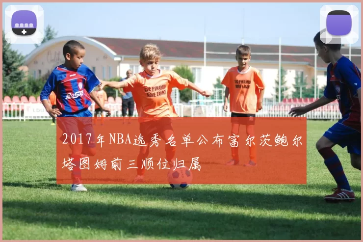 2017年NBA选秀名单公布富尔茨鲍尔塔图姆前三顺位归属
