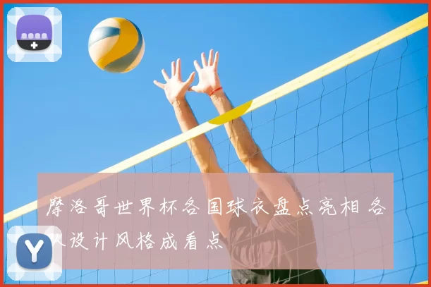 摩洛哥世界杯各国球衣盘点亮相 各队设计风格成看点