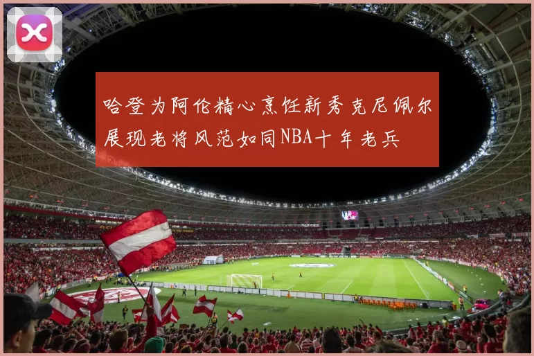 哈登为阿伦精心烹饪新秀克尼佩尔展现老将风范如同NBA十年老兵