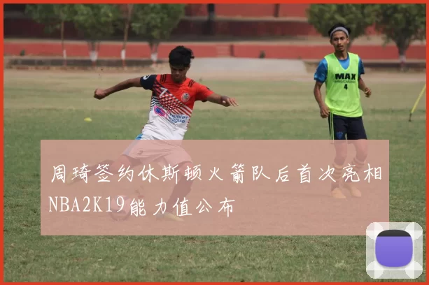 周琦签约休斯顿火箭队后首次亮相NBA2K19能力值公布