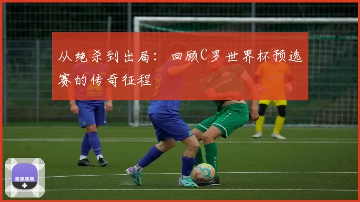 从绝杀到出局：回顾C罗世界杯预选赛的传奇征程
