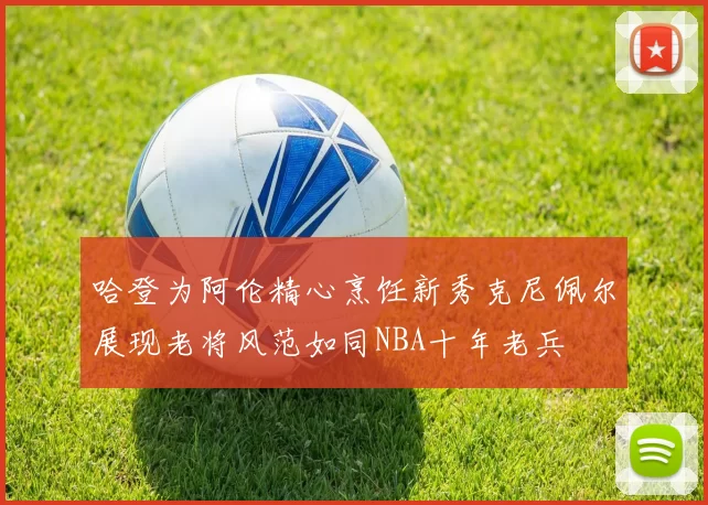 哈登为阿伦精心烹饪新秀克尼佩尔展现老将风范如同NBA十年老兵