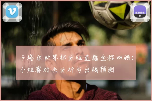 卡塔尔世界杯分组直播全程回顾：小组赛对决分析与出线预测