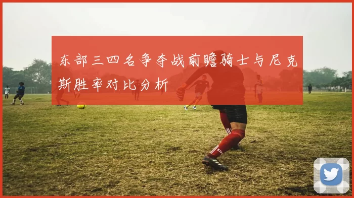东部三四名争夺战前瞻骑士与尼克斯胜率对比分析