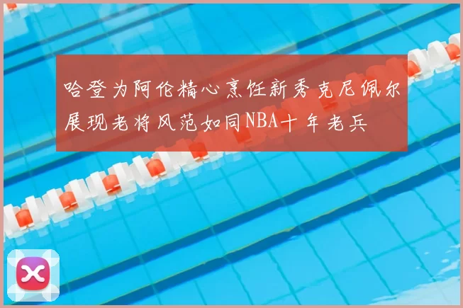 哈登为阿伦精心烹饪新秀克尼佩尔展现老将风范如同NBA十年老兵