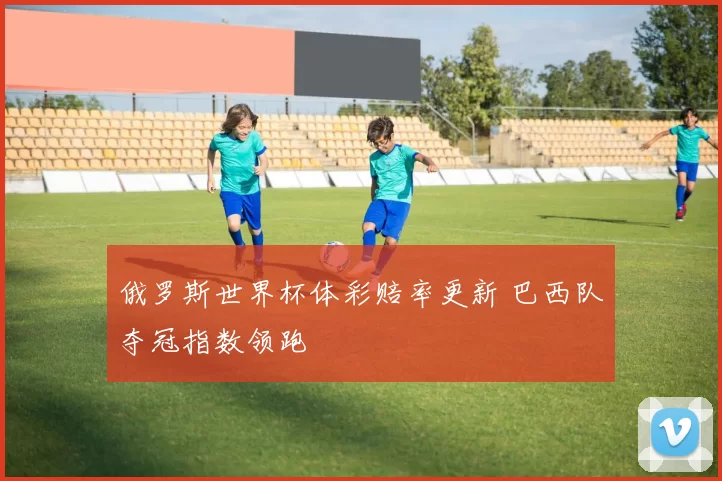 俄罗斯世界杯体彩赔率更新 巴西队夺冠指数领跑