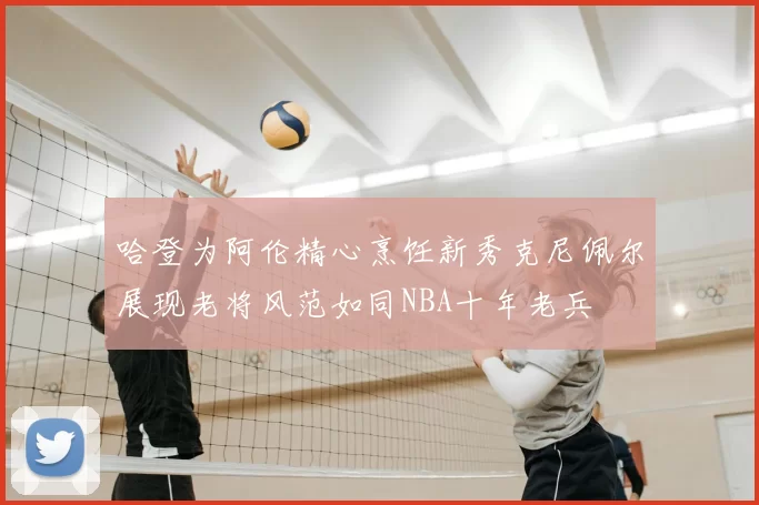 哈登为阿伦精心烹饪新秀克尼佩尔展现老将风范如同NBA十年老兵