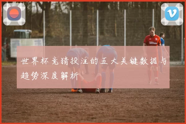 世界杯竞猜投注的五大关键数据与趋势深度解析