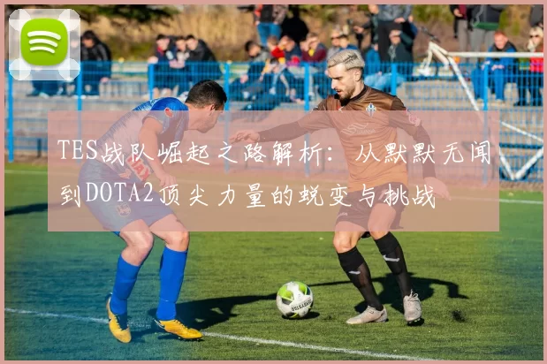 TES战队崛起之路解析：从默默无闻到DOTA2顶尖力量的蜕变与挑战