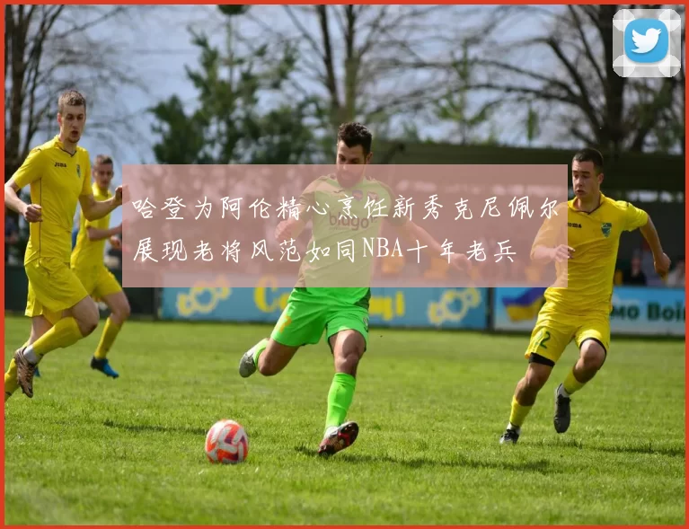 哈登为阿伦精心烹饪新秀克尼佩尔展现老将风范如同NBA十年老兵