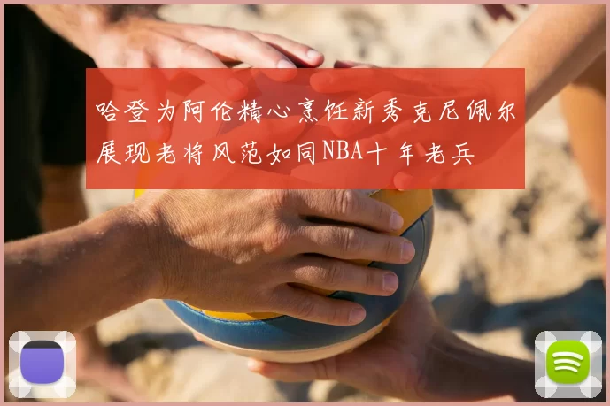 哈登为阿伦精心烹饪新秀克尼佩尔展现老将风范如同NBA十年老兵