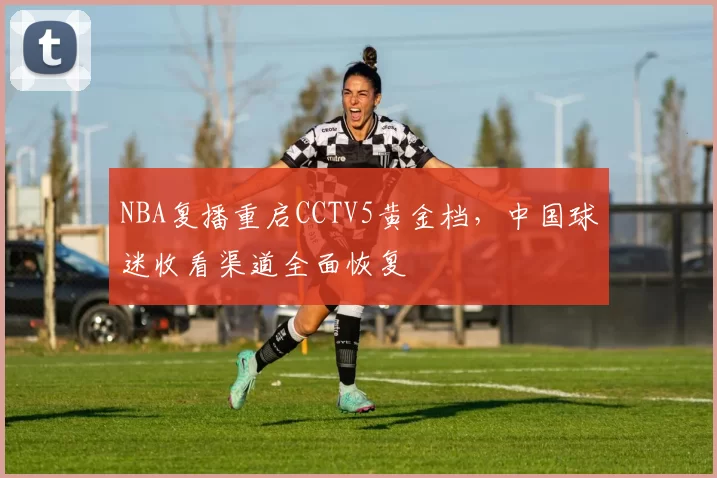NBA复播重启CCTV5黄金档，中国球迷收看渠道全面恢复