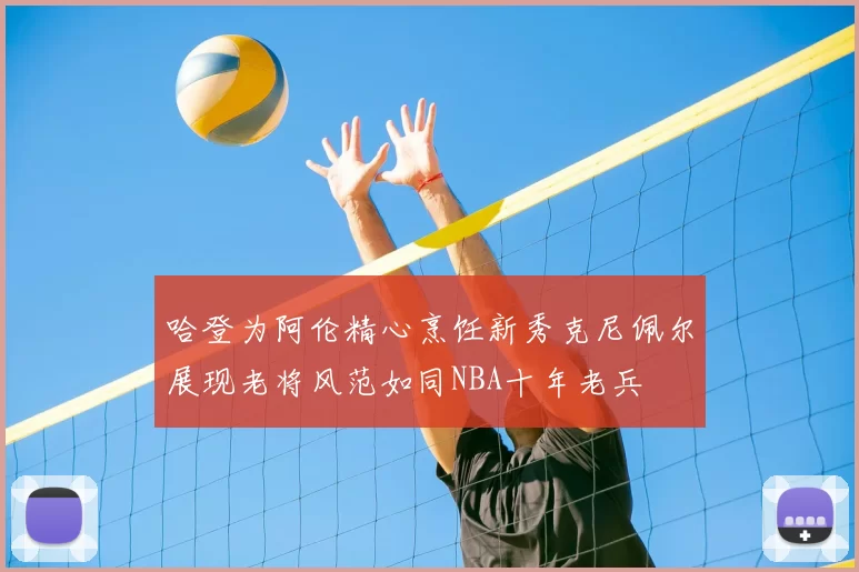 哈登为阿伦精心烹饪新秀克尼佩尔展现老将风范如同NBA十年老兵