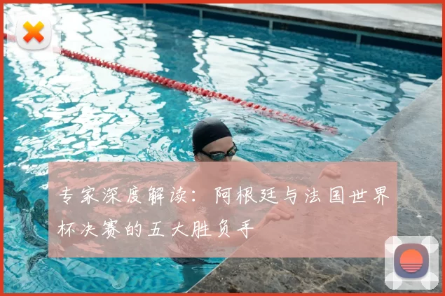 专家深度解读：阿根廷与法国世界杯决赛的五大胜负手