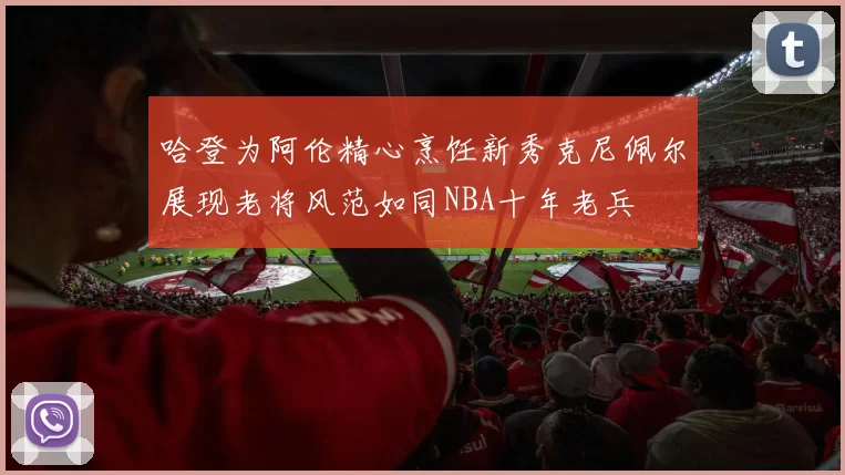 哈登为阿伦精心烹饪新秀克尼佩尔展现老将风范如同NBA十年老兵