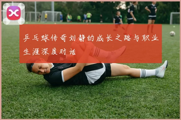 乒乓球传奇刘静的成长之路与职业生涯深度对话