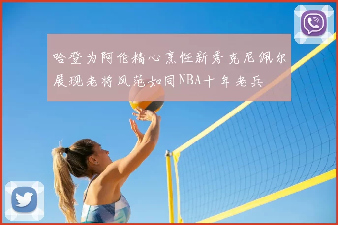 哈登为阿伦精心烹饪新秀克尼佩尔展现老将风范如同NBA十年老兵