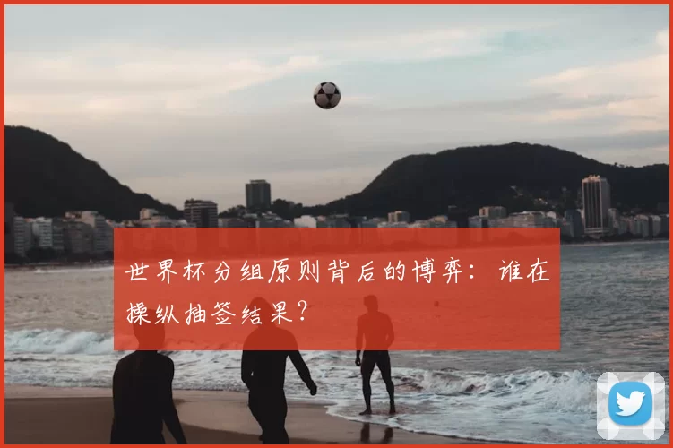 世界杯分组原则背后的博弈：谁在操纵抽签结果？