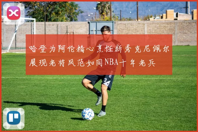 哈登为阿伦精心烹饪新秀克尼佩尔展现老将风范如同NBA十年老兵