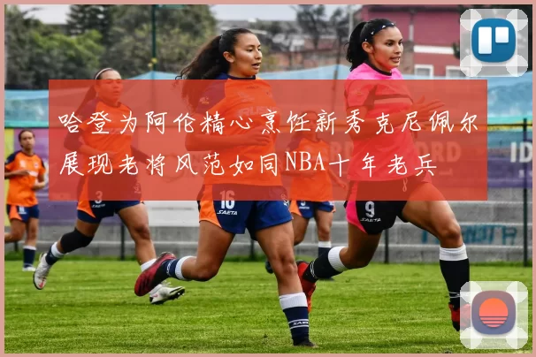 哈登为阿伦精心烹饪新秀克尼佩尔展现老将风范如同NBA十年老兵