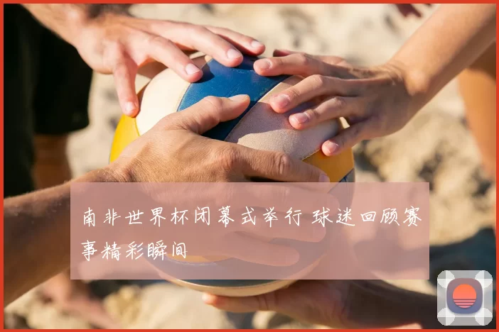 南非世界杯闭幕式举行 球迷回顾赛事精彩瞬间