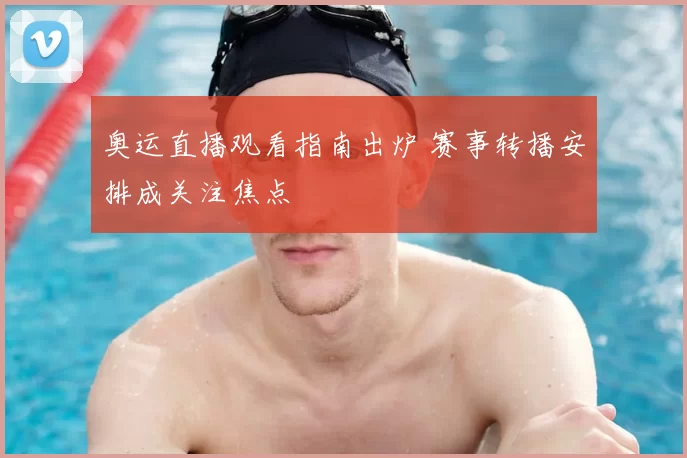奥运直播观看指南出炉 赛事转播安排成关注焦点