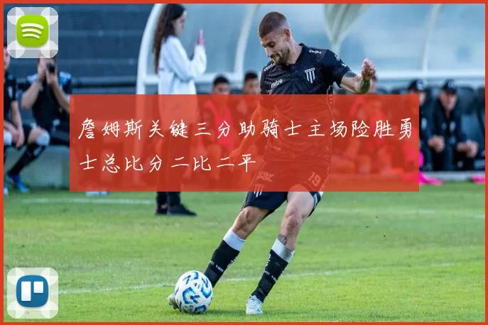 詹姆斯关键三分助骑士主场险胜勇士总比分二比二平