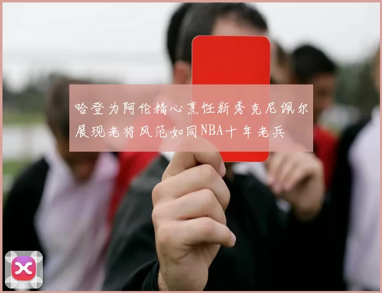 哈登为阿伦精心烹饪新秀克尼佩尔展现老将风范如同NBA十年老兵